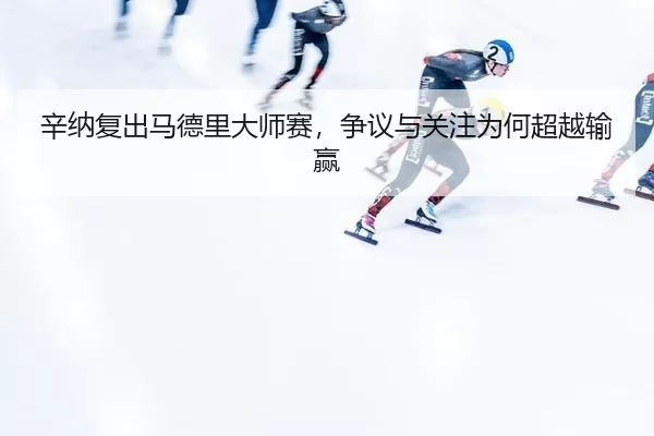 辛纳复出马德里大师赛，争议与关注为何超越输赢